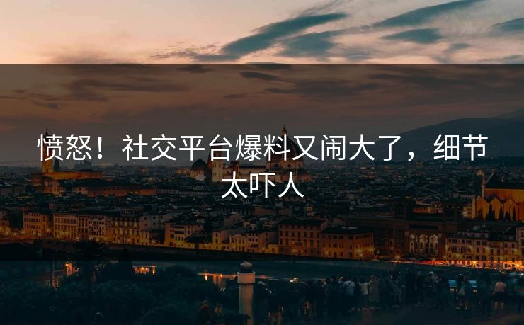 愤怒！社交平台爆料又闹大了，细节太吓人
