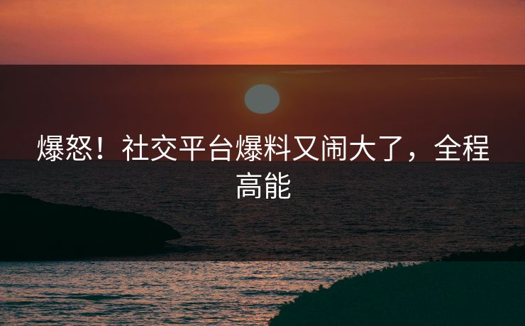 爆怒！社交平台爆料又闹大了，全程高能
