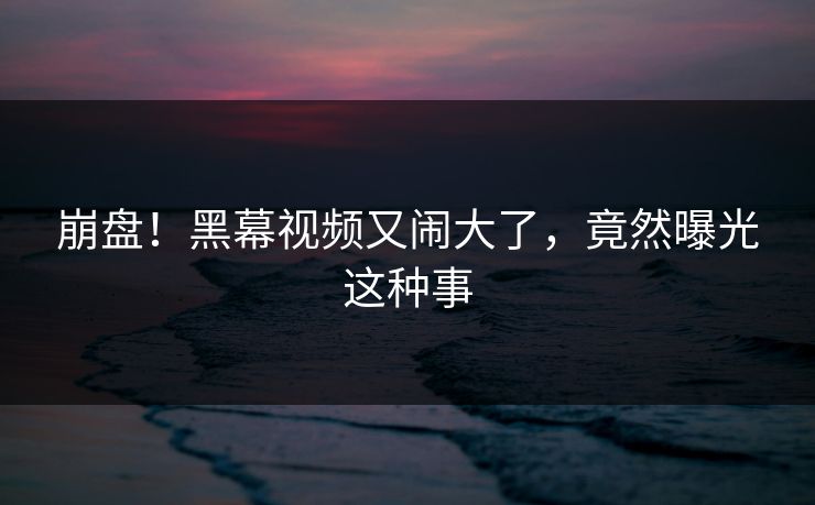 崩盘！黑幕视频又闹大了，竟然曝光这种事