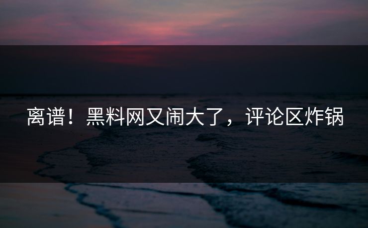 离谱！黑料网又闹大了，评论区炸锅