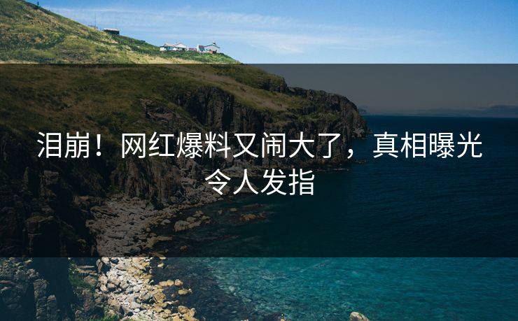 泪崩！网红爆料又闹大了，真相曝光令人发指