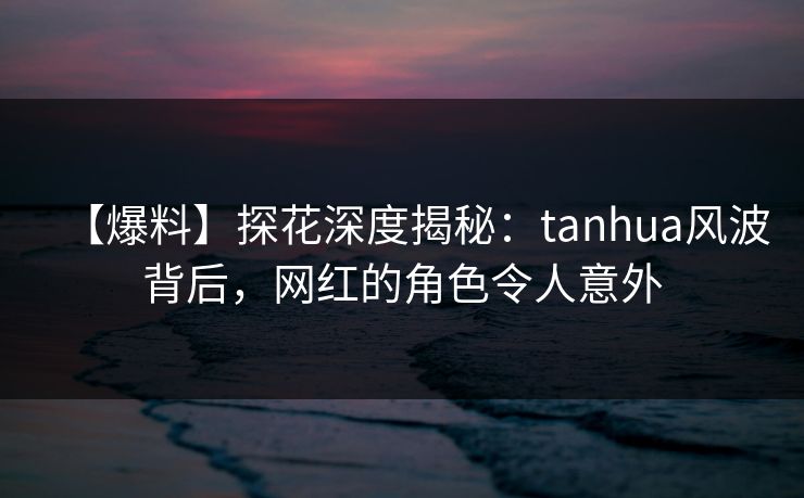 【爆料】探花深度揭秘：tanhua风波背后，网红的角色令人意外