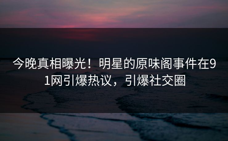 今晚真相曝光！明星的原味阁事件在91网引爆热议，引爆社交圈