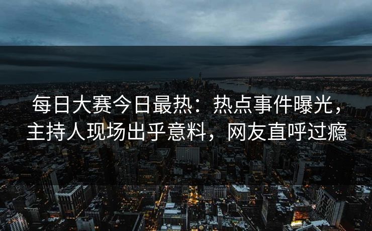 每日大赛今日最热：热点事件曝光，主持人现场出乎意料，网友直呼过瘾