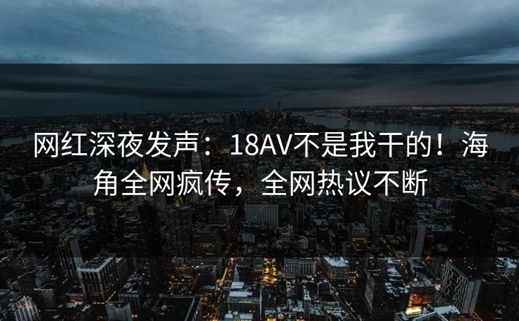 网红深夜发声：18AV不是我干的！海角全网疯传，全网热议不断
