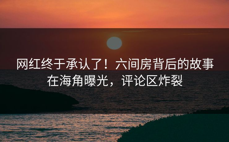 网红终于承认了！六间房背后的故事在海角曝光，评论区炸裂