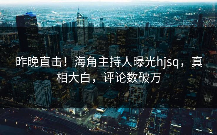 昨晚直击！海角主持人曝光hjsq，真相大白，评论数破万