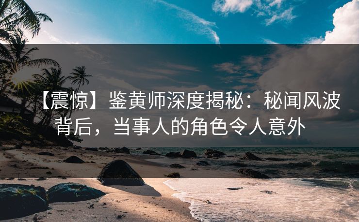 【震惊】鉴黄师深度揭秘：秘闻风波背后，当事人的角色令人意外