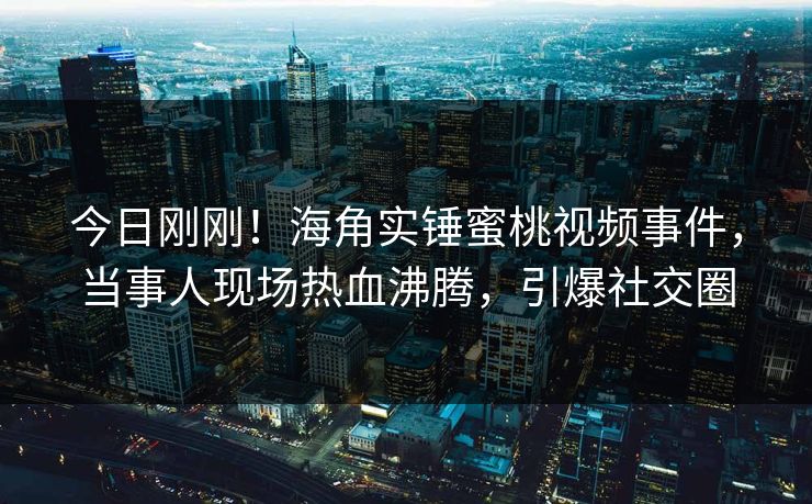 今日刚刚！海角实锤蜜桃视频事件，当事人现场热血沸腾，引爆社交圈
