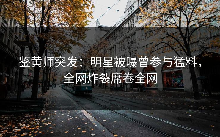 鉴黄师突发：明星被曝曾参与猛料，全网炸裂席卷全网
