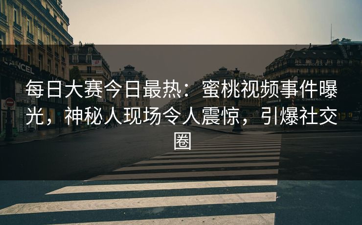 每日大赛今日最热：蜜桃视频事件曝光，神秘人现场令人震惊，引爆社交圈