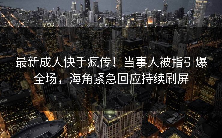 最新成人快手疯传！当事人被指引爆全场，海角紧急回应持续刷屏