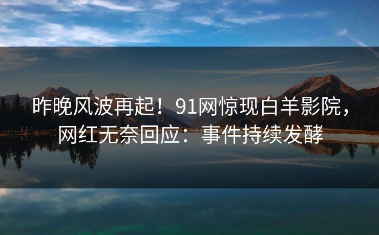 昨晚风波再起！91网惊现白羊影院，网红无奈回应：事件持续发酵