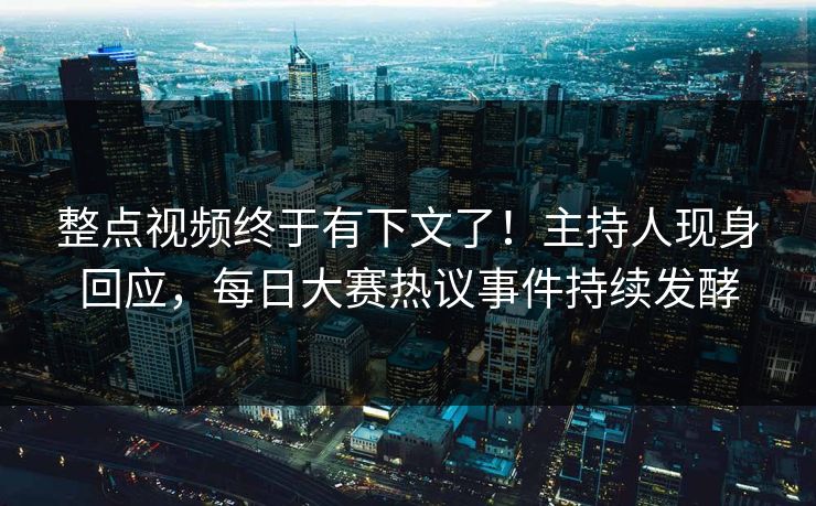 整点视频终于有下文了！主持人现身回应，每日大赛热议事件持续发酵