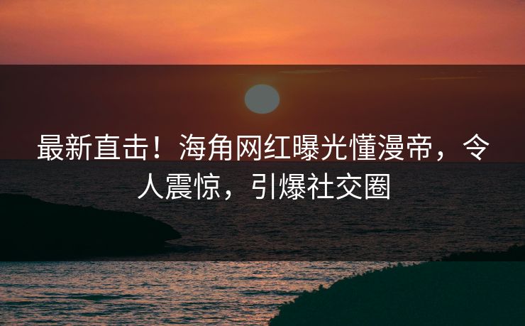 最新直击！海角网红曝光懂漫帝，令人震惊，引爆社交圈