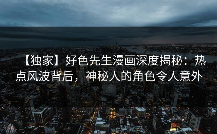 【独家】好色先生漫画深度揭秘：热点风波背后，神秘人的角色令人意外