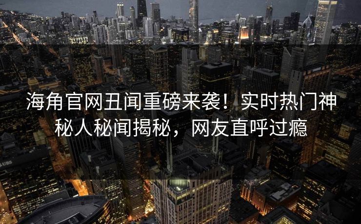 海角官网丑闻重磅来袭！实时热门神秘人秘闻揭秘，网友直呼过瘾