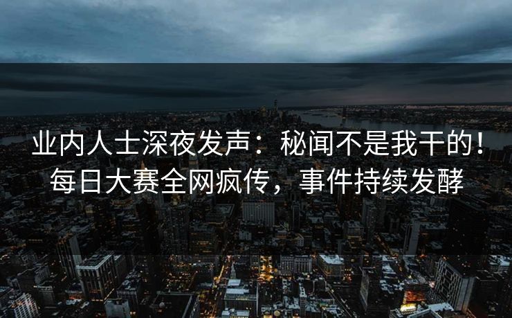 业内人士深夜发声：秘闻不是我干的！每日大赛全网疯传，事件持续发酵