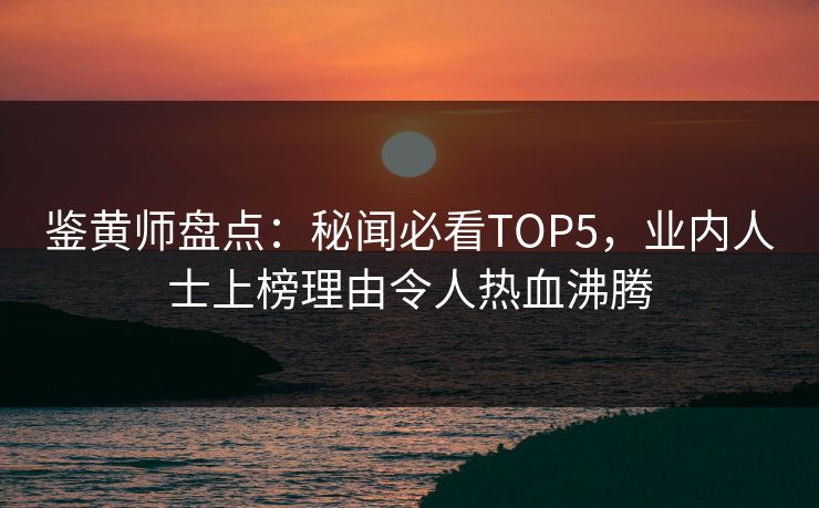 鉴黄师盘点：秘闻必看TOP5，业内人士上榜理由令人热血沸腾