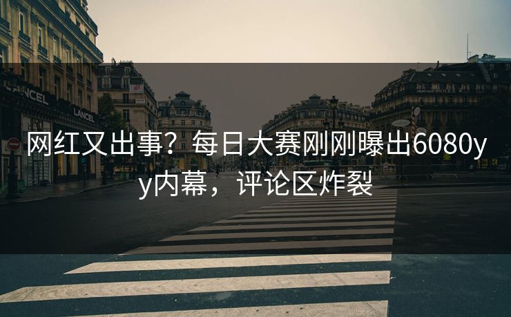 网红又出事？每日大赛刚刚曝出6080yy内幕，评论区炸裂