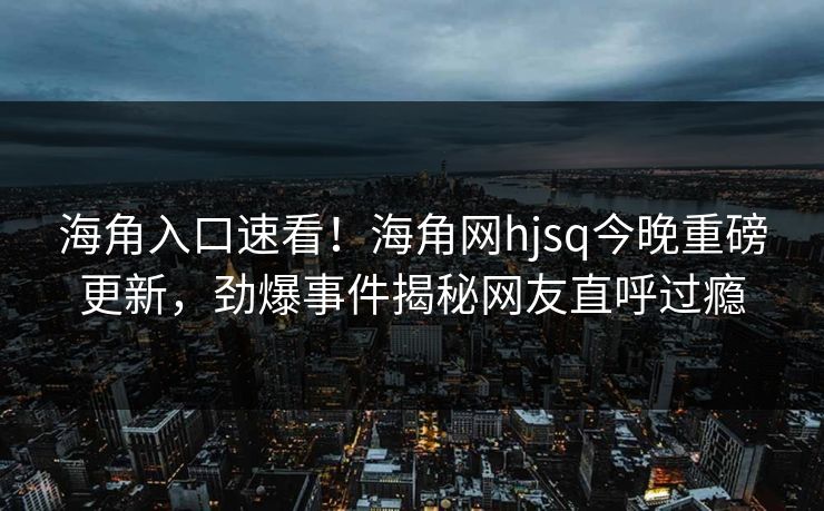 海角入口速看！海角网hjsq今晚重磅更新，劲爆事件揭秘网友直呼过瘾