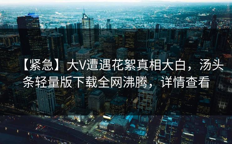 【紧急】大V遭遇花絮真相大白，汤头条轻量版下载全网沸腾，详情查看