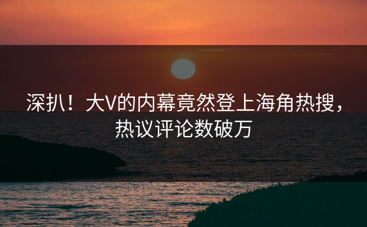 深扒！大V的内幕竟然登上海角热搜，热议评论数破万