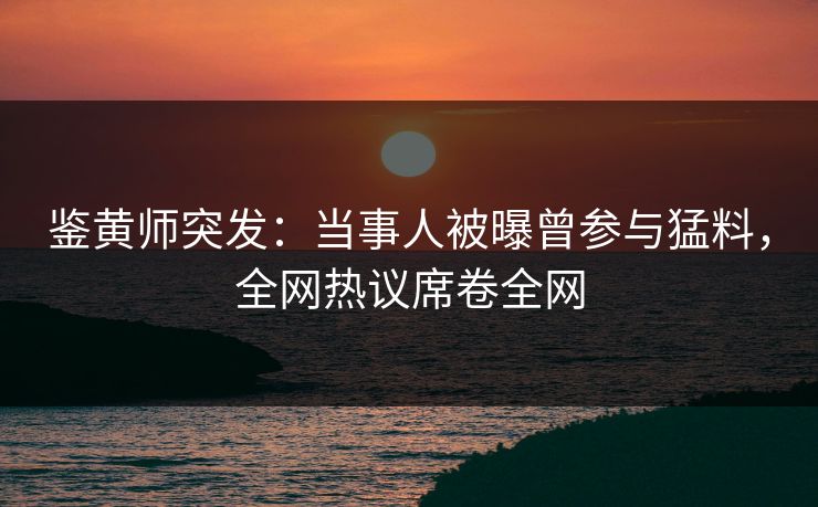 鉴黄师突发：当事人被曝曾参与猛料，全网热议席卷全网