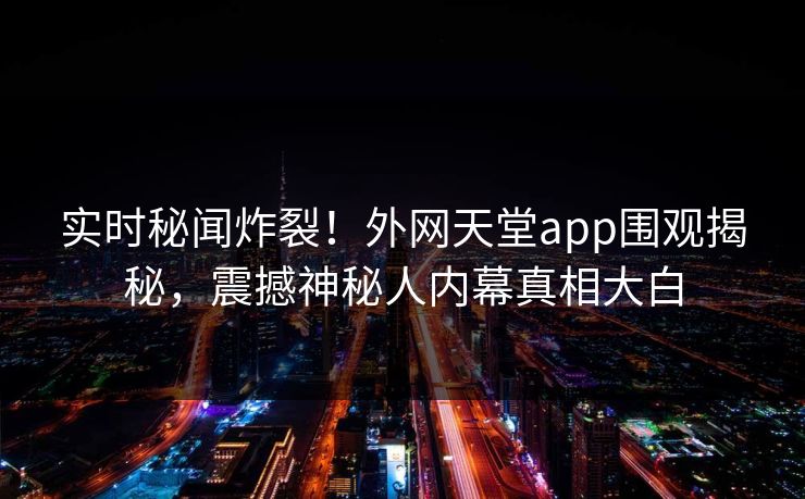 实时秘闻炸裂！外网天堂app围观揭秘，震撼神秘人内幕真相大白