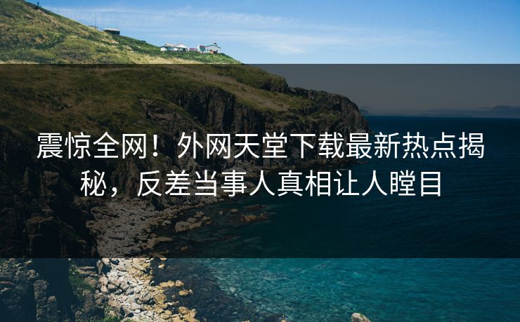 震惊全网！外网天堂下载最新热点揭秘，反差当事人真相让人瞠目