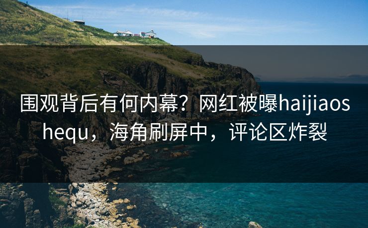 围观背后有何内幕？网红被曝haijiaoshequ，海角刷屏中，评论区炸裂