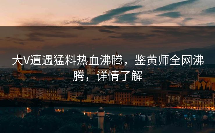 大V遭遇猛料热血沸腾，鉴黄师全网沸腾，详情了解