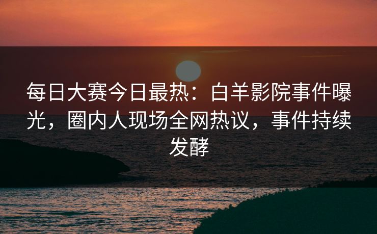 每日大赛今日最热：白羊影院事件曝光，圈内人现场全网热议，事件持续发酵