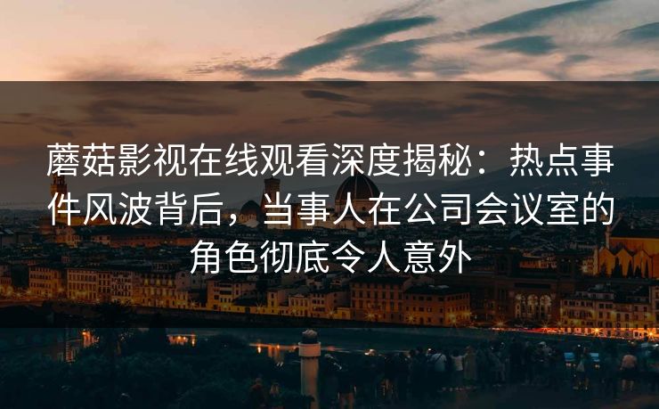 蘑菇影视在线观看深度揭秘：热点事件风波背后，当事人在公司会议室的角色彻底令人意外