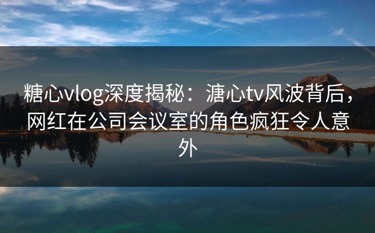 糖心vlog深度揭秘：溏心tv风波背后，网红在公司会议室的角色疯狂令人意外