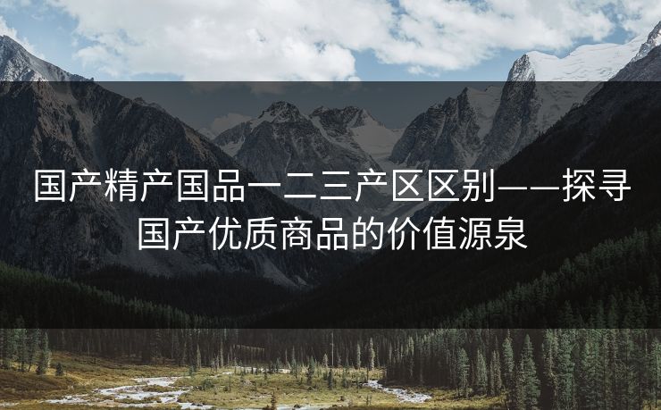 国产精产国品一二三产区区别——探寻国产优质商品的价值源泉