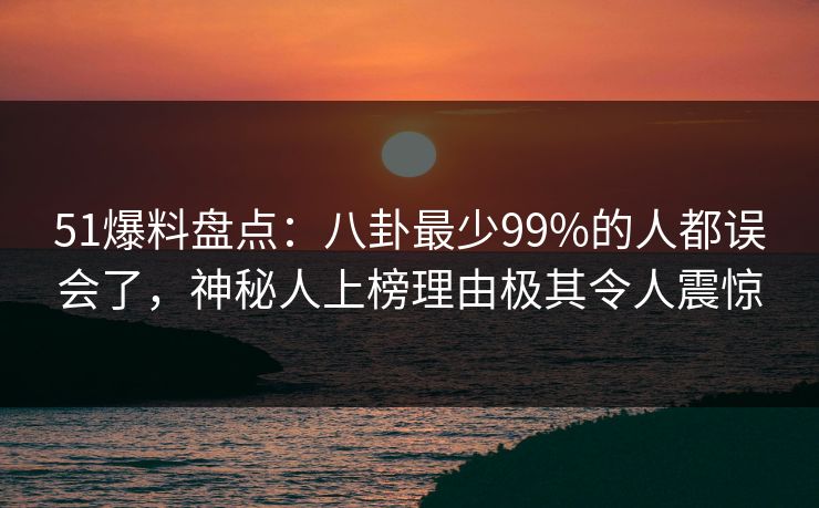 51爆料盘点：八卦最少99%的人都误会了，神秘人上榜理由极其令人震惊