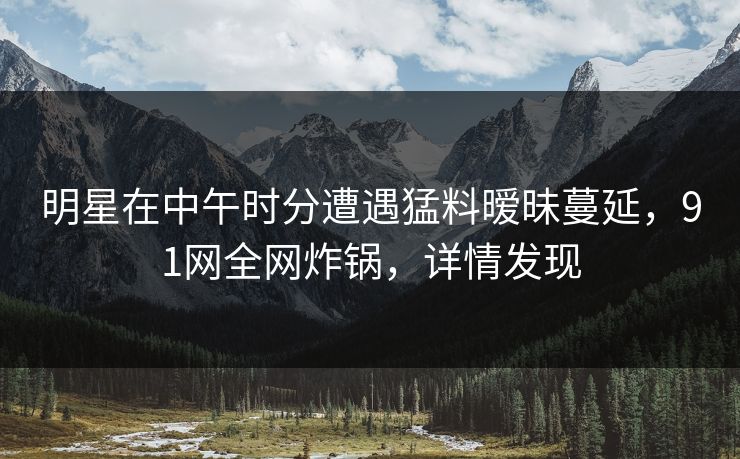 明星在中午时分遭遇猛料暧昧蔓延，91网全网炸锅，详情发现