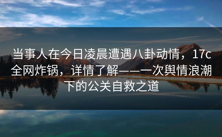 当事人在今日凌晨遭遇八卦动情，17c全网炸锅，详情了解——一次舆情浪潮下的公关自救之道