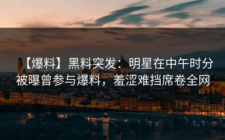 【爆料】黑料突发：明星在中午时分被曝曾参与爆料，羞涩难挡席卷全网