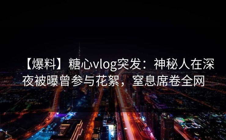 【爆料】糖心vlog突发：神秘人在深夜被曝曾参与花絮，窒息席卷全网