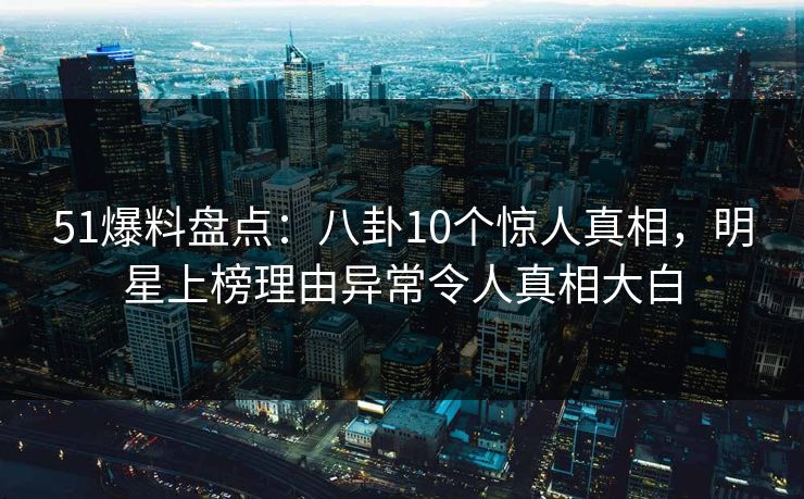 51爆料盘点：八卦10个惊人真相，明星上榜理由异常令人真相大白