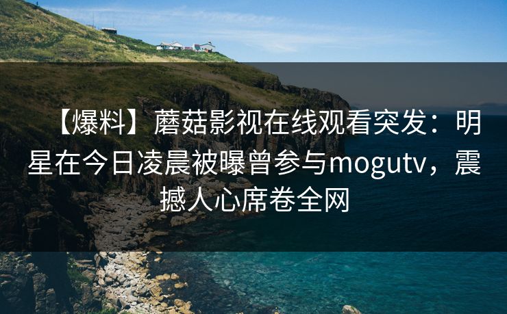 【爆料】蘑菇影视在线观看突发：明星在今日凌晨被曝曾参与mogutv，震撼人心席卷全网