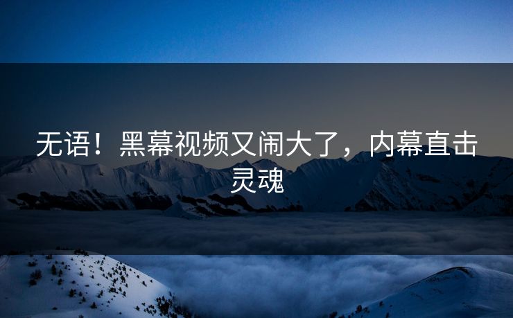无语！黑幕视频又闹大了，内幕直击灵魂