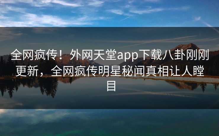 全网疯传！外网天堂app下载八卦刚刚更新，全网疯传明星秘闻真相让人瞠目