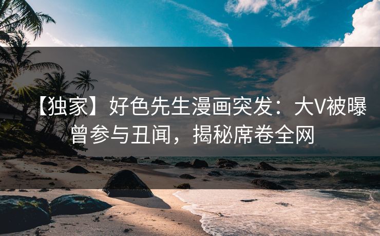 【独家】好色先生漫画突发：大V被曝曾参与丑闻，揭秘席卷全网