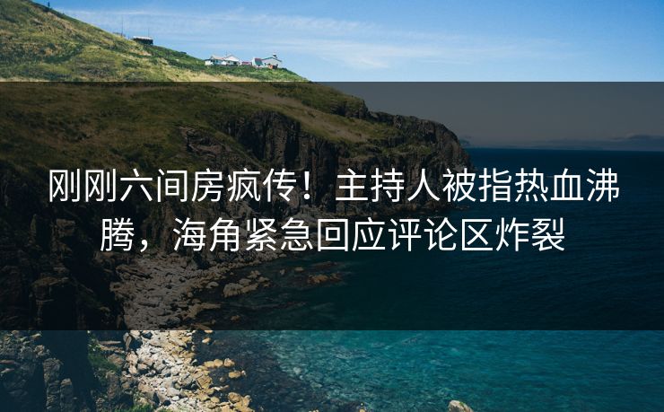 刚刚六间房疯传！主持人被指热血沸腾，海角紧急回应评论区炸裂