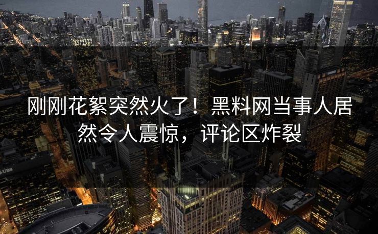 刚刚花絮突然火了！黑料网当事人居然令人震惊，评论区炸裂