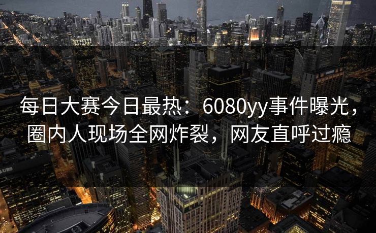 每日大赛今日最热：6080yy事件曝光，圈内人现场全网炸裂，网友直呼过瘾