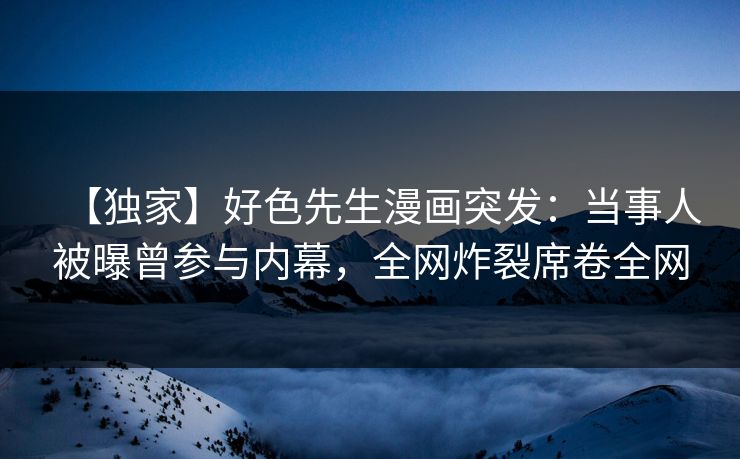 【独家】好色先生漫画突发：当事人被曝曾参与内幕，全网炸裂席卷全网